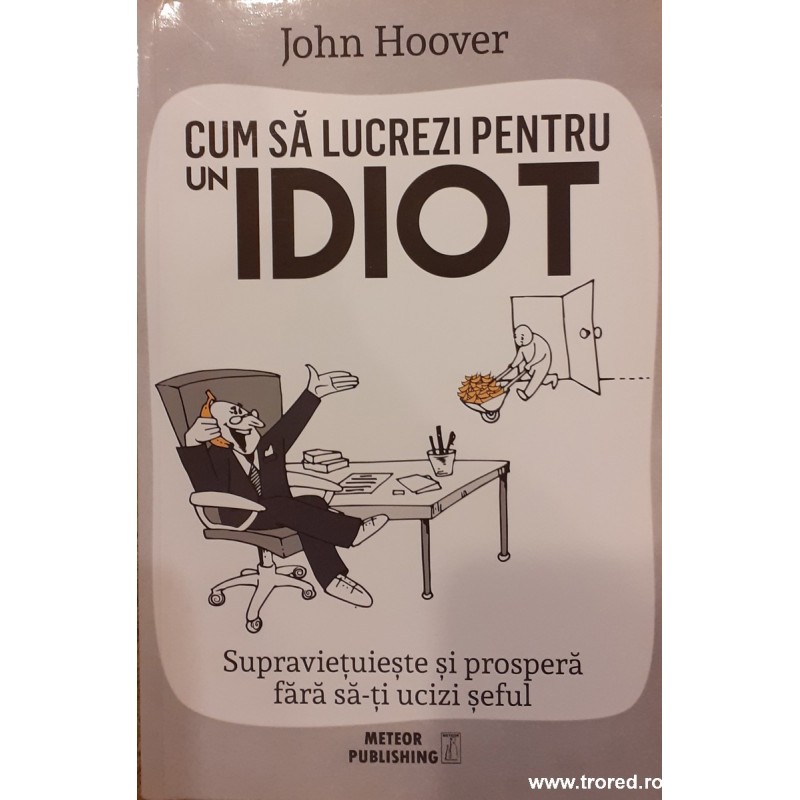 Cum sa lucrezi pentru un idiot. Supravietuieste si prospera fara sa-ti ucizi seful ucizi